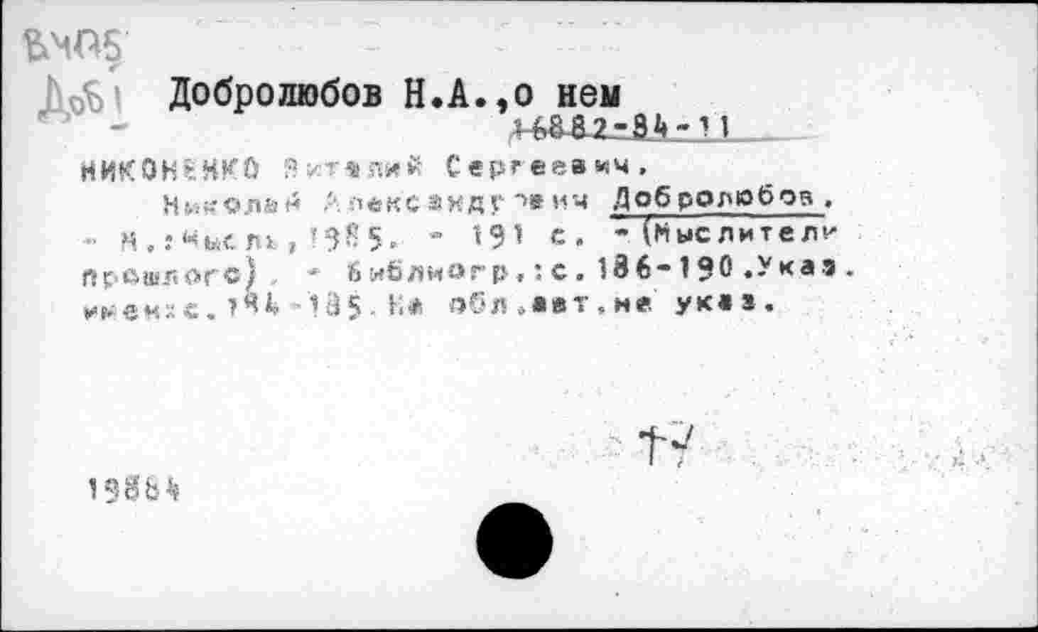 ﻿ЬМП5
Добролюбов Н.А.,о нем
НИКОНЕНКО Эитеяий Сергеевич,
Нм^олаи ■■'■ леке анд г *>»ич Добролюбов .
- м.:«ы< ль , ’38 5, * *9* с» ” (Ныс лител^ прошлого) * библиогр,:с.186-190 .Указ. »■►•еихс.	-'135. к* обЛ оавт.не. указ.
